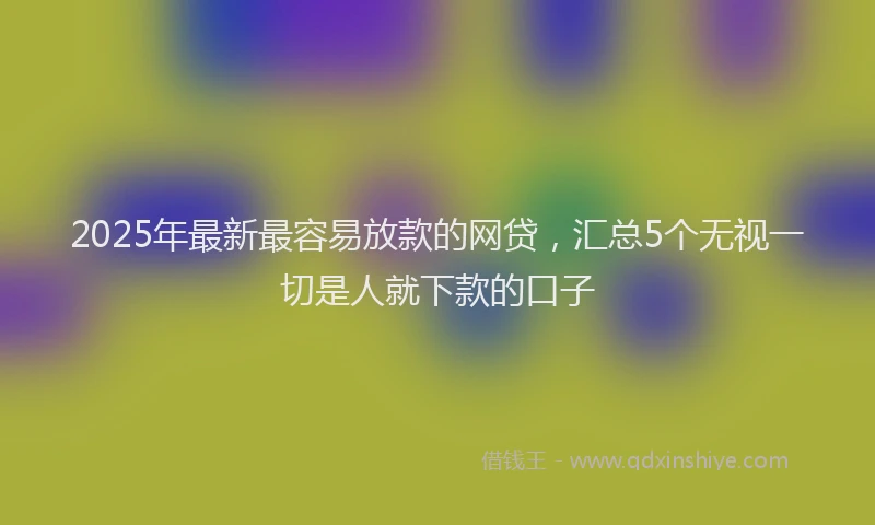 2025年最新最容易放款的网贷，汇总5个无视一切是人就下款的口子
