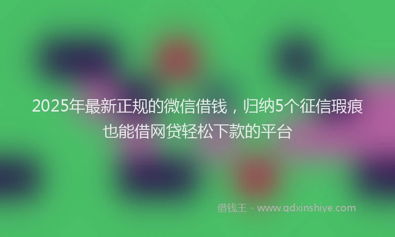 2025年最新正规的微信借钱，归纳5个征信瑕疵也能借网贷轻松下款的平台