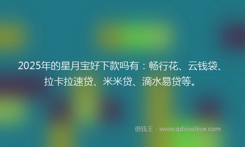 2025年的星月宝好下款吗有：畅行花、云钱袋、拉卡拉速贷、米米贷、滴水易贷等。