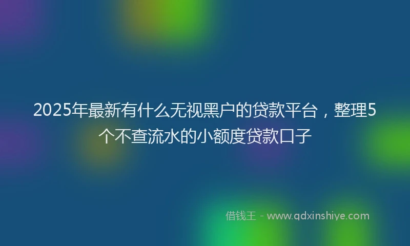 2025年最新有什么无视黑户的贷款平台，整理5个不查流水的小额度贷款口子