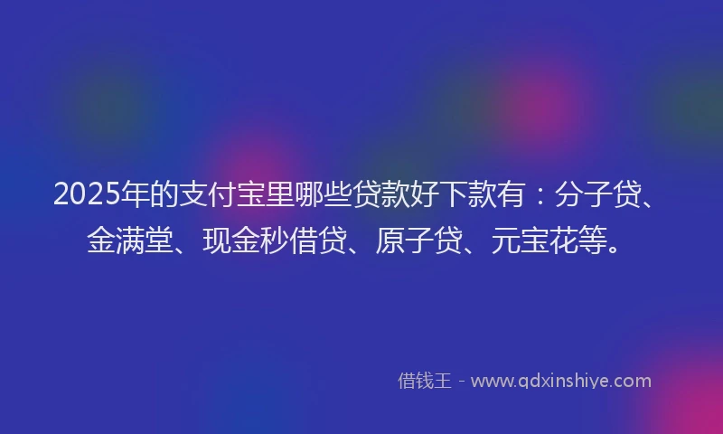 2025年的支付宝里哪些贷款好下款有：分子贷、金满堂、现金秒借贷、原子贷、元宝花等。