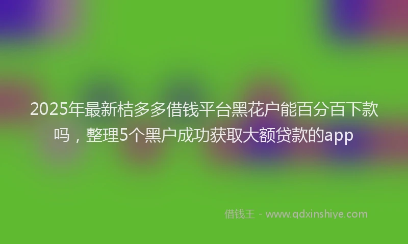 2025年最新桔多多借钱平台黑花户能百分百下款吗，整理5个黑户成功获取大额贷款的app