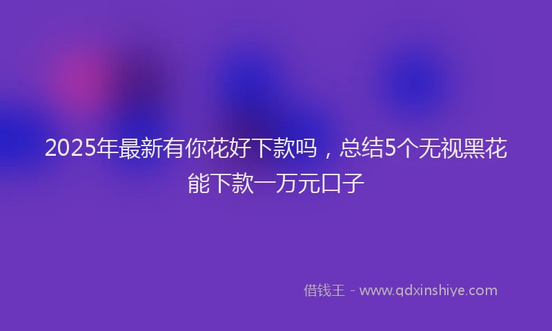 2025年最新有你花好下款吗，总结5个无视黑花能下款一万元口子
