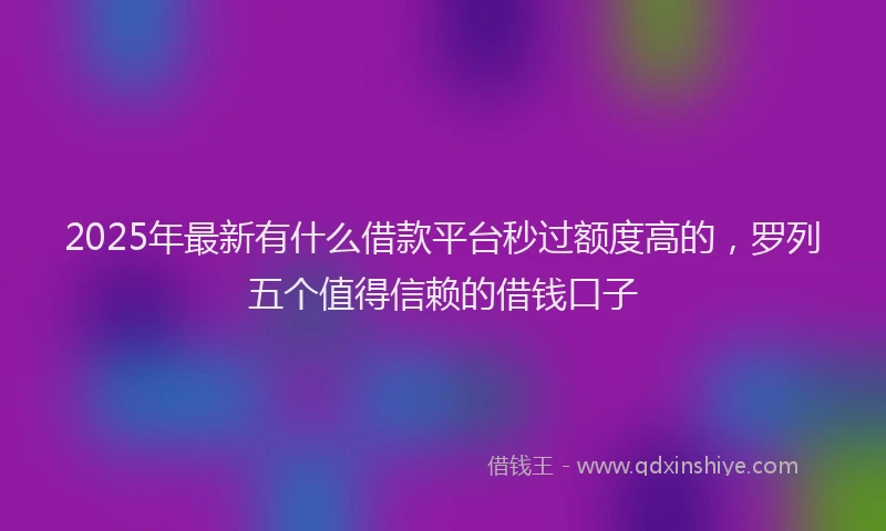 2025年最新有什么借款平台秒过额度高的，罗列五个值得信赖的借钱口子