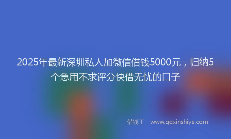 2025年最新深圳私人加微信借钱5000元，归纳5个急用不求评分快借无忧的口子