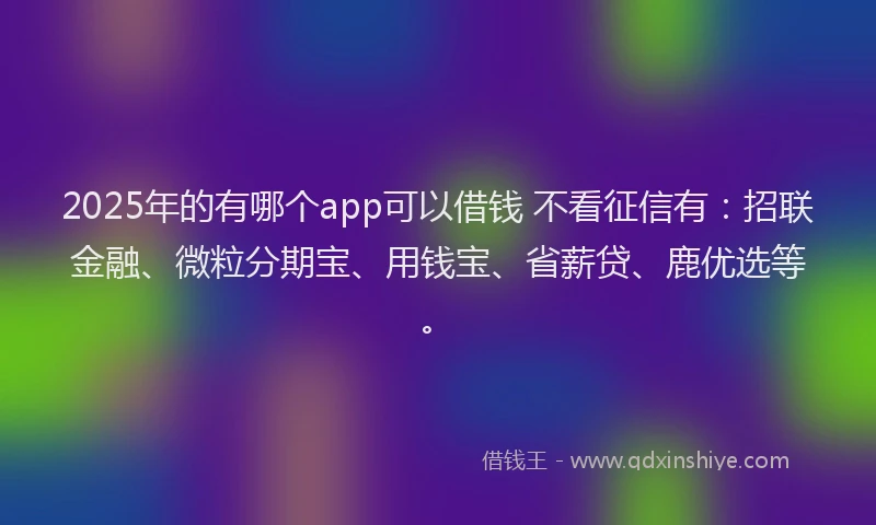2025年的有哪个app可以借钱 不看征信有：招联金融、微粒分期宝、用钱宝、省薪贷、鹿优选等。