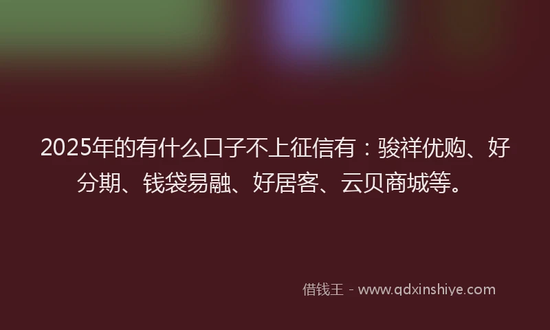 2025年的有什么口子不上征信有：骏祥优购、好分期、钱袋易融、好居客、云贝商城等。