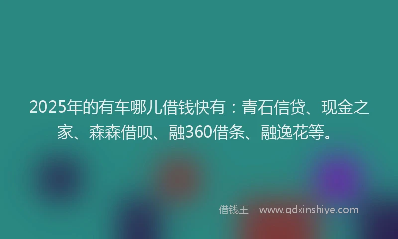 2025年的有车哪儿借钱快有：青石信贷、现金之家、森森借呗、融360借条、融逸花等。