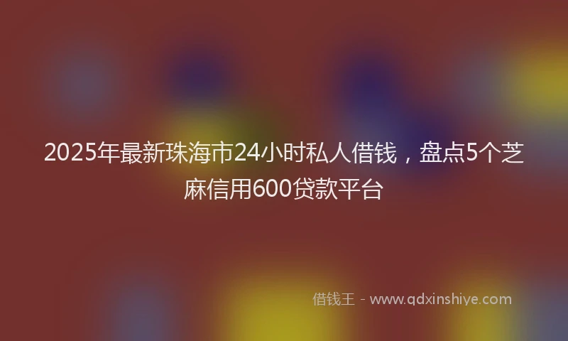 2025年最新珠海市24小时私人借钱，盘点5个芝麻信用600贷款平台