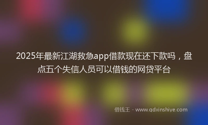 2025年最新江湖救急app借款现在还下款吗，盘点五个失信人员可以借钱的网贷平台