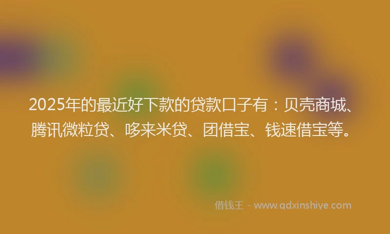 2025年的最近好下款的贷款口子有：贝壳商城、腾讯微粒贷、哆来米贷、团借宝、钱速借宝等。