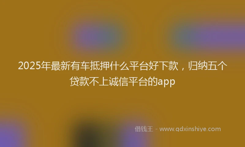 2025年最新有车抵押什么平台好下款，归纳五个贷款不上诚信平台的app
