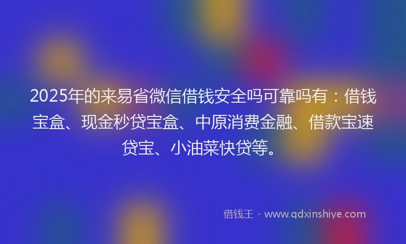 2025年的来易省微信借钱安全吗可靠吗有：借钱宝盒、现金秒贷宝盒、中原消费金融、借款宝速贷宝、小油菜快贷等。