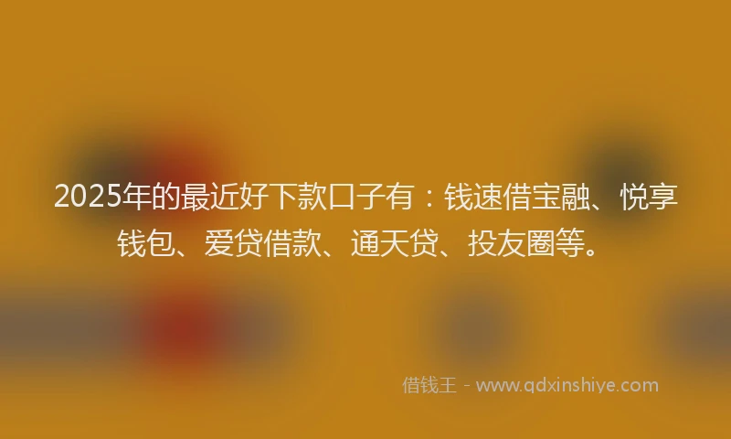 2025年的最近好下款口子有：钱速借宝融、悦享钱包、爱贷借款、通天贷、投友圈等。