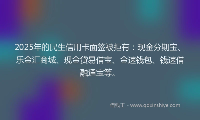 2025年的民生信用卡面签被拒有：现金分期宝、乐金汇商城、现金贷易借宝、金速钱包、钱速借融通宝等。