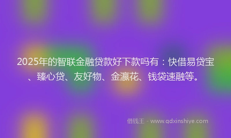 2025年的智联金融贷款好下款吗有：快借易贷宝、臻心贷、友好物、金瀛花、钱袋速融等。