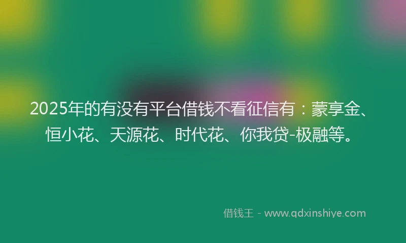 2025年的有没有平台借钱不看征信有：蒙享金、恒小花、天源花、时代花、你我贷-极融等。