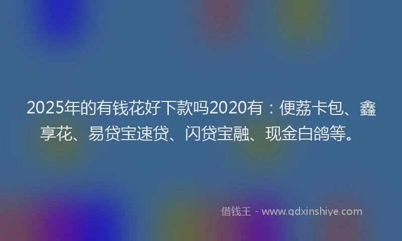 2025年的有钱花好下款吗2020有：便荔卡包、鑫享花、易贷宝速贷、闪贷宝融、现金白鸽等。