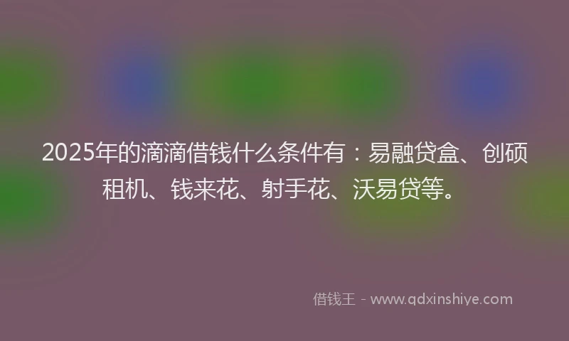 2025年的滴滴借钱什么条件有：易融贷盒、创硕租机、钱来花、射手花、沃易贷等。