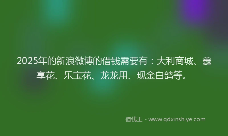 2025年的新浪微博的借钱需要有：大利商城、鑫享花、乐宝花、龙龙用、现金白鸽等。