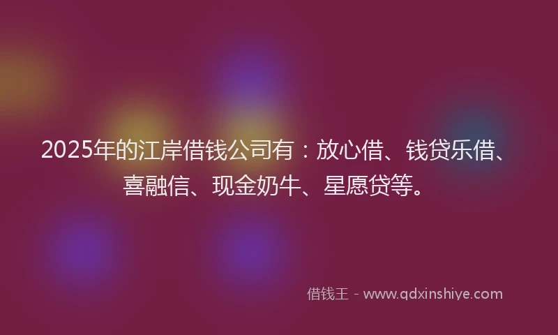 2025年的江岸借钱公司有：放心借、钱贷乐借、喜融信、现金奶牛、星愿贷等。