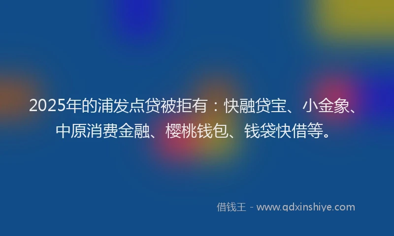 2025年的浦发点贷被拒有：快融贷宝、小金象、中原消费金融、樱桃钱包、钱袋快借等。