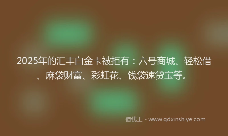 2025年的汇丰白金卡被拒有：六号商城、轻松借、麻袋财富、彩虹花、钱袋速贷宝等。