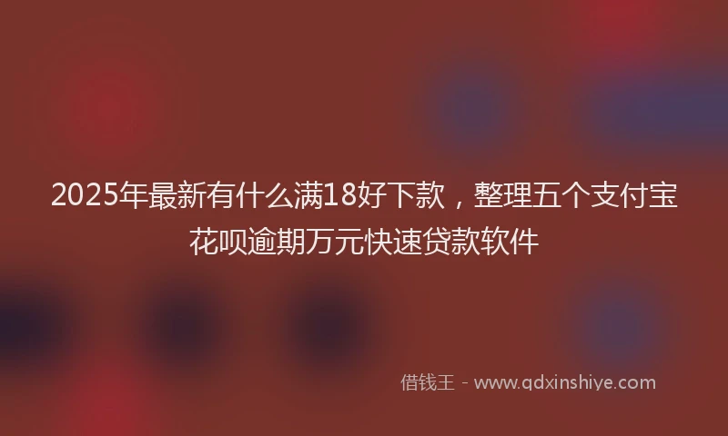 2025年最新有什么满18好下款，整理五个支付宝花呗逾期万元快速贷款软件