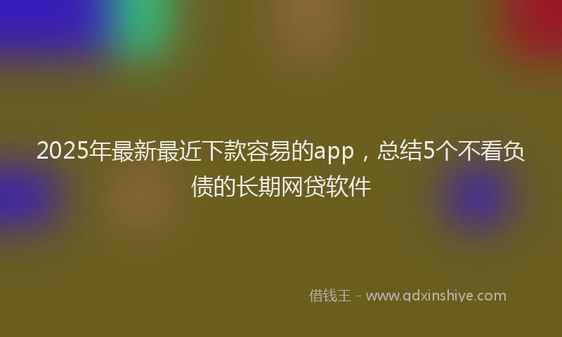 2025年最新最近下款容易的app，总结5个不看负债的长期网贷软件