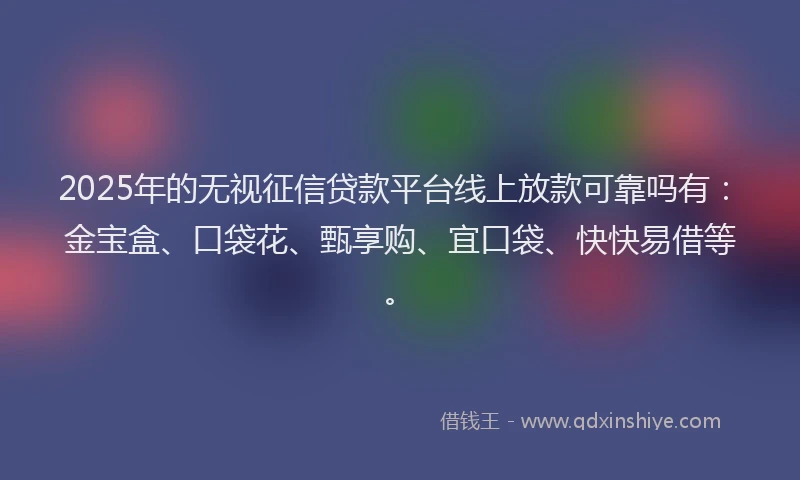 2025年的无视征信贷款平台线上放款可靠吗有：金宝盒、口袋花、甄享购、宜口袋、快快易借等。