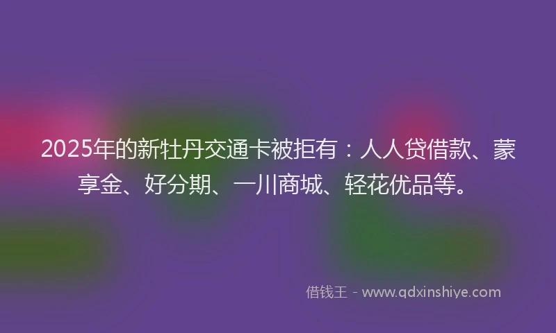 2025年的新牡丹交通卡被拒有：人人贷借款、蒙享金、好分期、一川商城、轻花优品等。