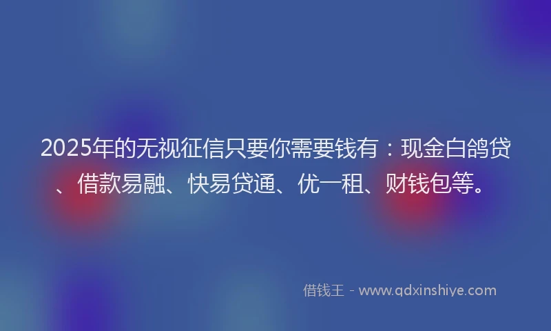 2025年的无视征信只要你需要钱有：现金白鸽贷、借款易融、快易贷通、优一租、财钱包等。