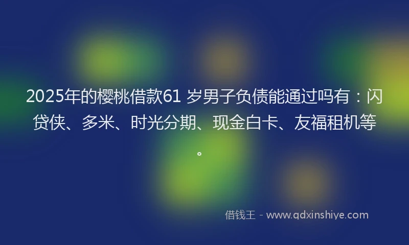 2025年的樱桃借款61 岁男子负债能通过吗有：闪贷侠、多米、时光分期、现金白卡、友福租机等。
