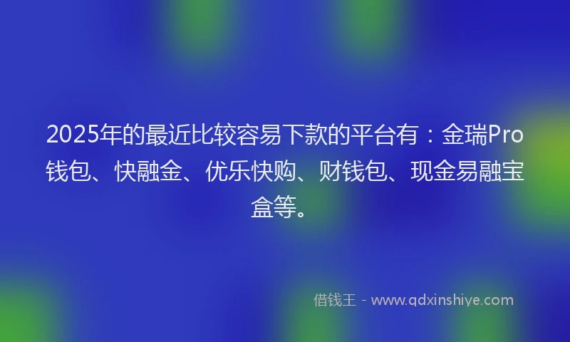 2025年的最近比较容易下款的平台有：金瑞Pro钱包、快融金、优乐快购、财钱包、现金易融宝盒等。