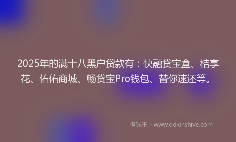 2025年的满十八黑户贷款有：快融贷宝盒、桔享花、佑佑商城、畅贷宝Pro钱包、替你速还等。
