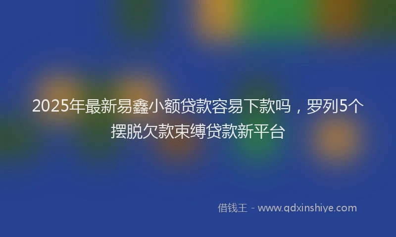 2025年最新易鑫小额贷款容易下款吗，罗列5个摆脱欠款束缚贷款新平台