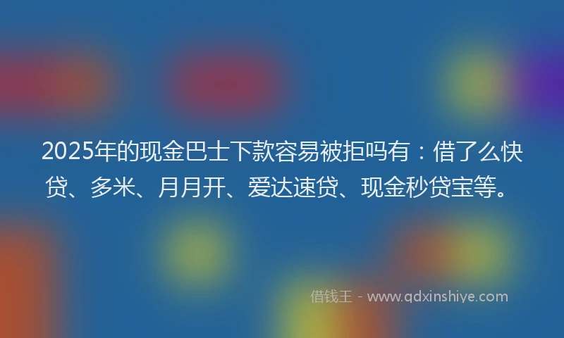 2025年的现金巴士下款容易被拒吗有：借了么快贷、多米、月月开、爱达速贷、现金秒贷宝等。