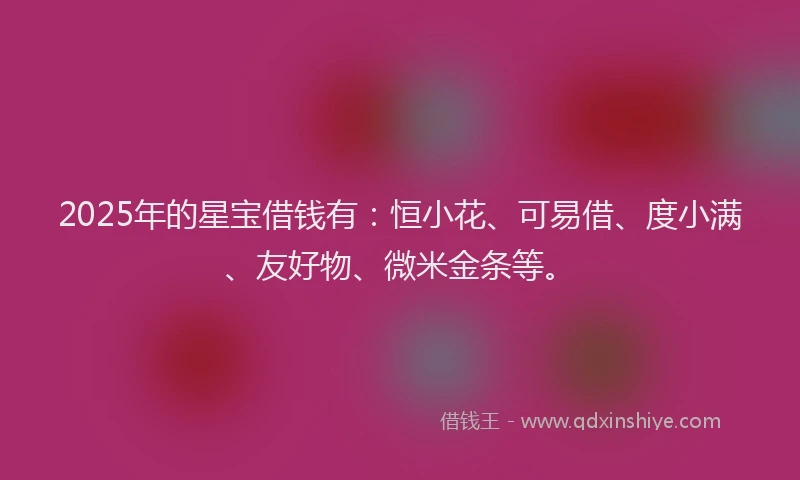 2025年的星宝借钱有：恒小花、可易借、度小满、友好物、微米金条等。
