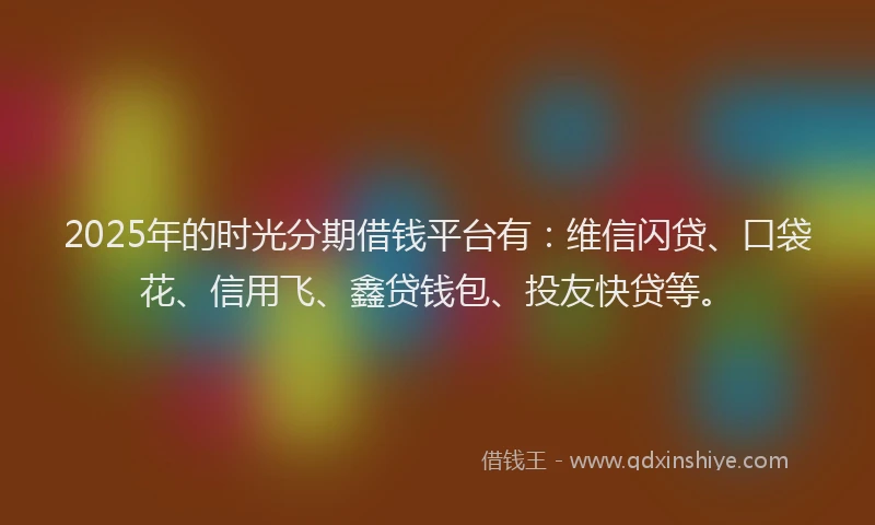 2025年的时光分期借钱平台有：维信闪贷、口袋花、信用飞、鑫贷钱包、投友快贷等。