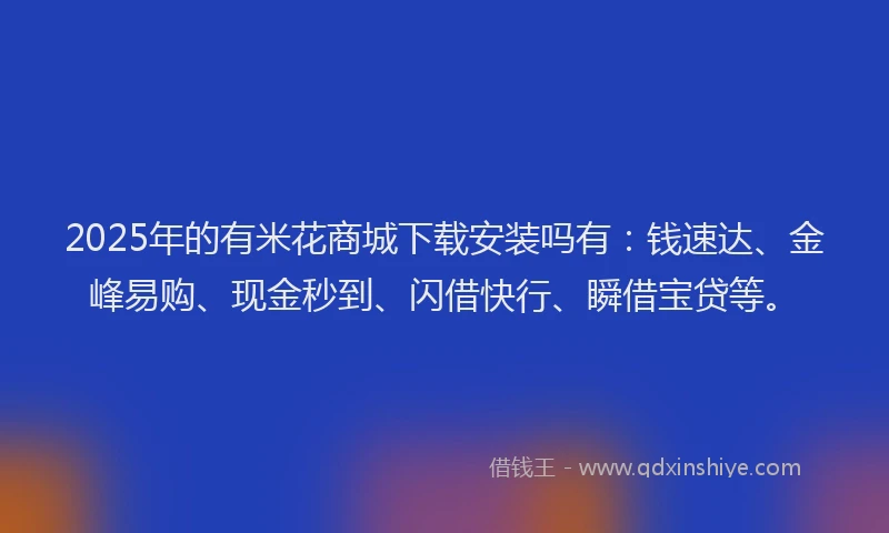 2025年的有米花商城下载安装吗有：钱速达、金峰易购、现金秒到、闪借快行、瞬借宝贷等。