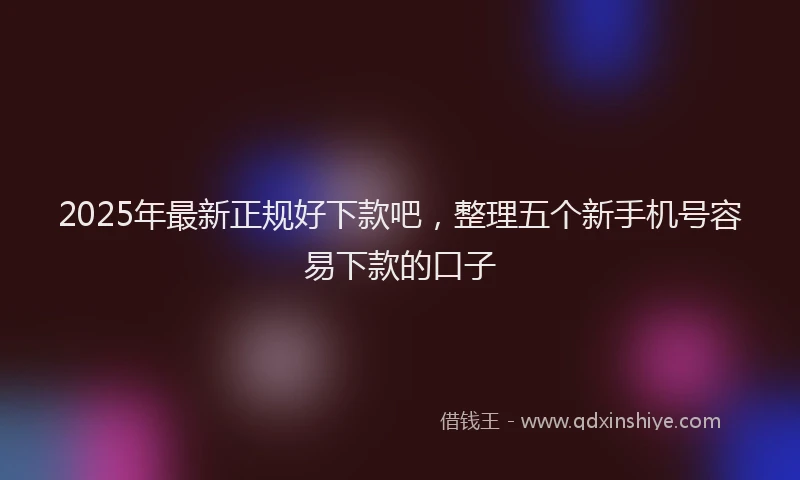 2025年最新正规好下款吧，整理五个新手机号容易下款的口子