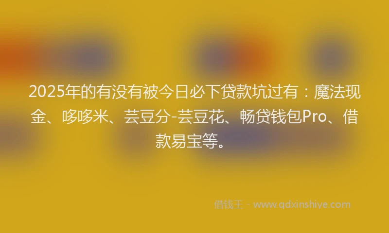 2025年的有没有被今日必下贷款坑过有：魔法现金、哆哆米、芸豆分-芸豆花、畅贷钱包Pro、借款易宝等。