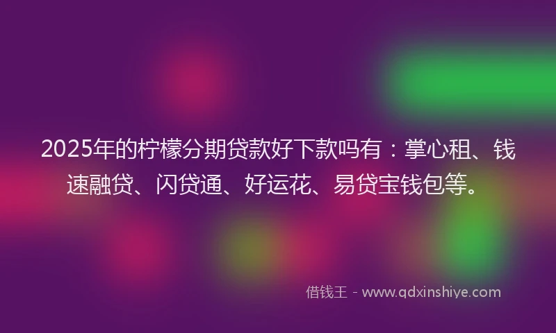 2025年的柠檬分期贷款好下款吗有：掌心租、钱速融贷、闪贷通、好运花、易贷宝钱包等。