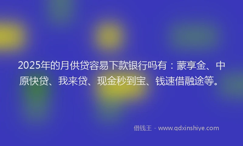 2025年的月供贷容易下款银行吗有：蒙享金、中原快贷、我来贷、现金秒到宝、钱速借融途等。