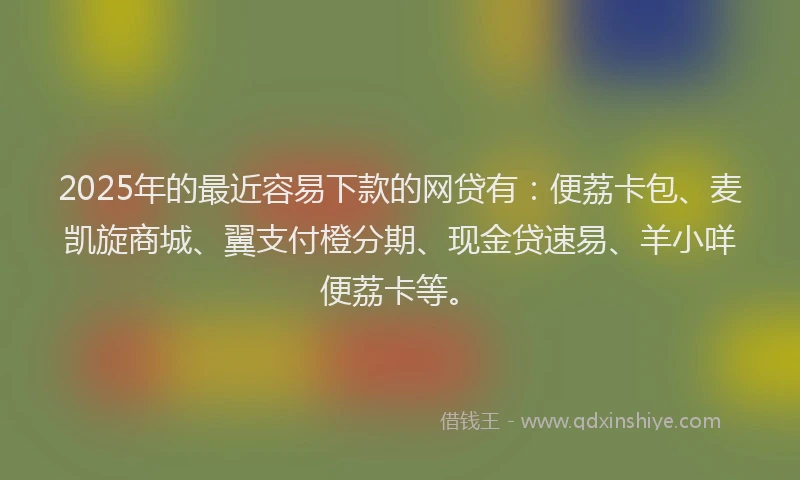 2025年的最近容易下款的网贷有：便荔卡包、麦凯旋商城、翼支付橙分期、现金贷速易、羊小咩便荔卡等。