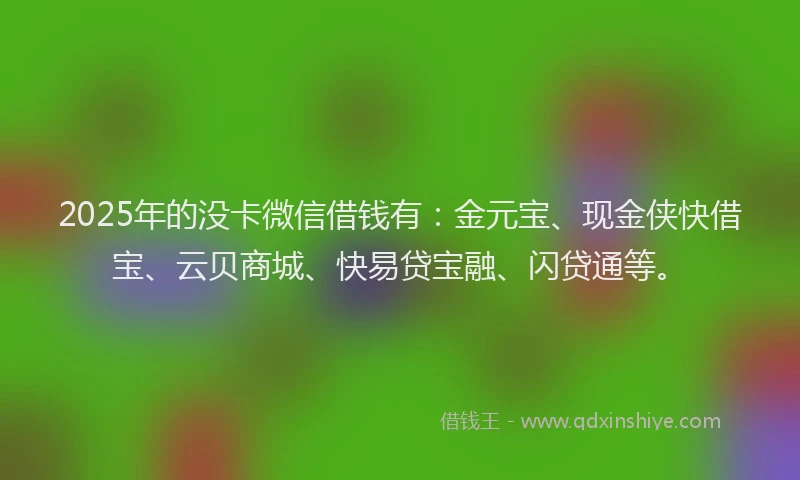 2025年的没卡微信借钱有：金元宝、现金侠快借宝、云贝商城、快易贷宝融、闪贷通等。