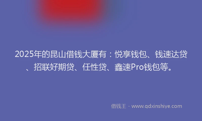 2025年的昆山借钱大厦有：悦享钱包、钱速达贷、招联好期贷、任性贷、鑫速Pro钱包等。