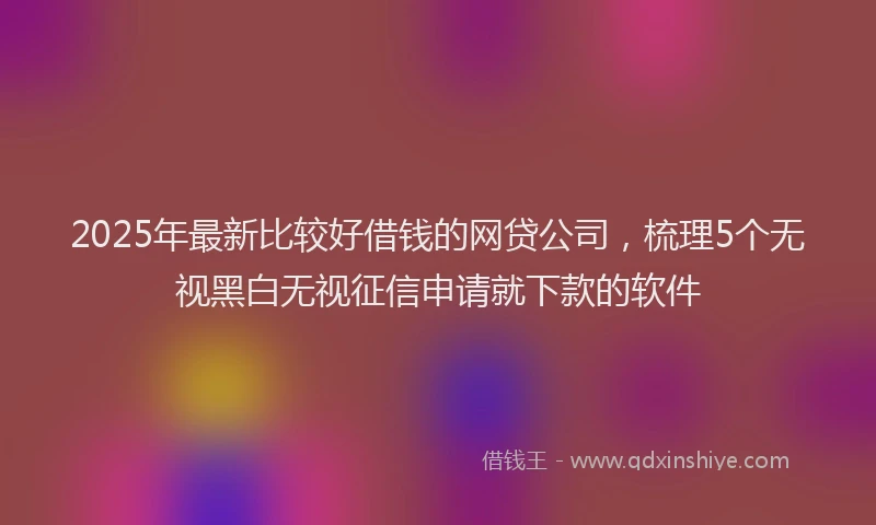 2025年最新比较好借钱的网贷公司，梳理5个无视黑白无视征信申请就下款的软件