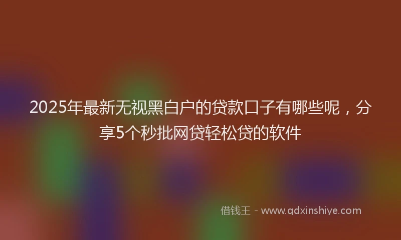2025年最新无视黑白户的贷款口子有哪些呢，分享5个秒批网贷轻松贷的软件