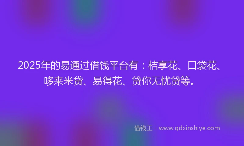 2025年的易通过借钱平台有：桔享花、口袋花、哆来米贷、易得花、贷你无忧贷等。